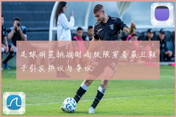 足球明星挑战时尚极限穿着最丑鞋子引发热议与争议