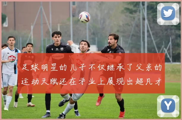 足球明星的儿子不仅继承了父亲的运动天赋还在学业上展现出超凡才华