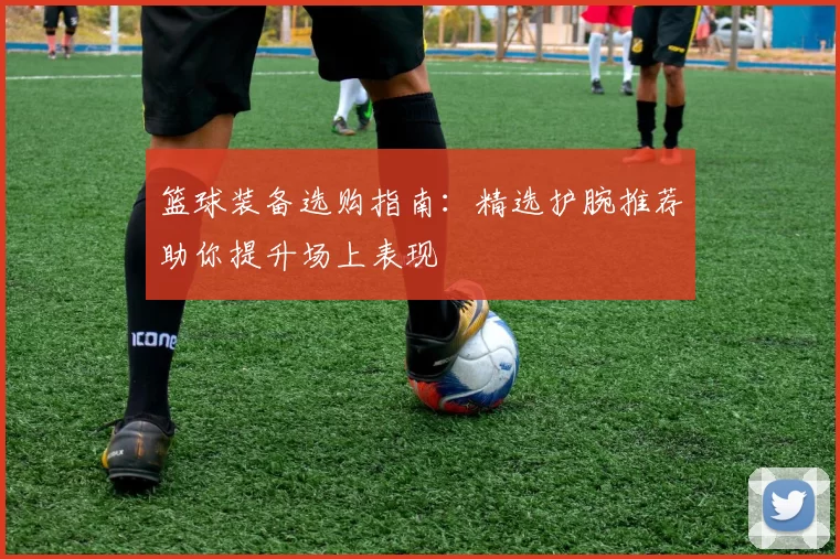 篮球装备选购指南：精选护腕推荐助你提升场上表现