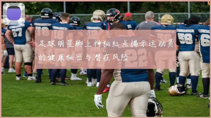 足球明星脚上神秘红点揭示运动员的健康秘密与潜在风险