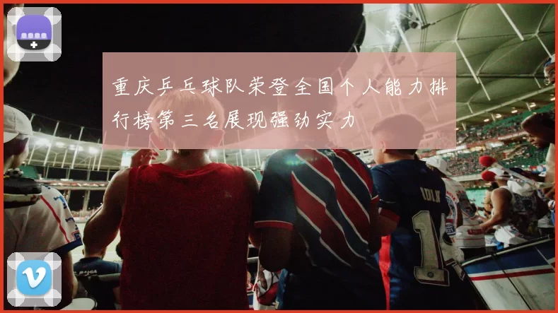 重庆乒乓球队荣登全国个人能力排行榜第三名展现强劲实力