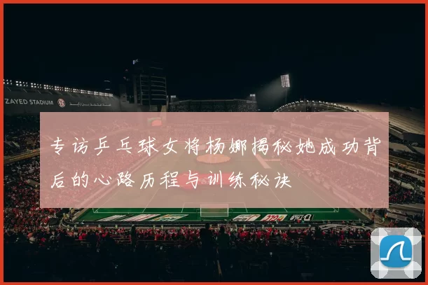 专访乒乓球女将杨娜揭秘她成功背后的心路历程与训练秘诀