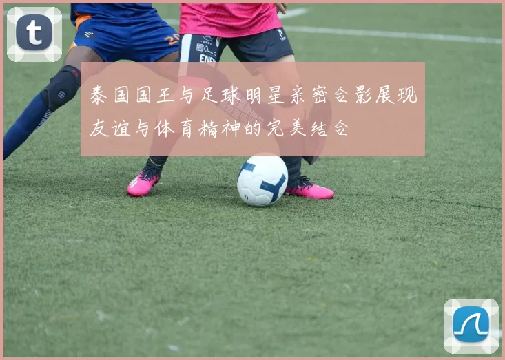 泰国国王与足球明星亲密合影展现友谊与体育精神的完美结合