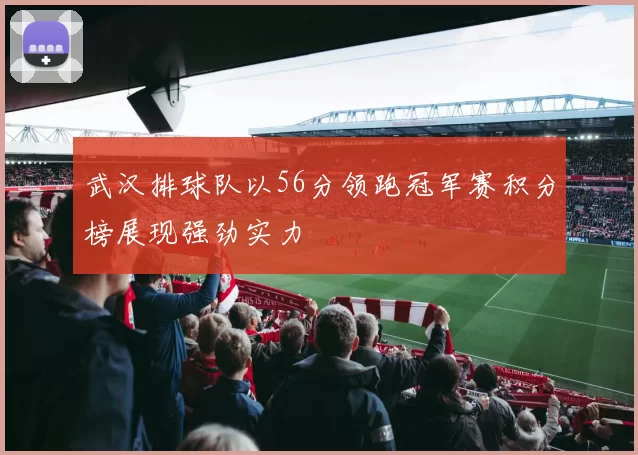 武汉排球队以56分领跑冠军赛积分榜展现强劲实力