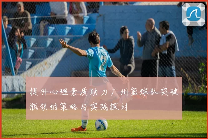 提升心理素质助力广州篮球队突破瓶颈的策略与实践探讨